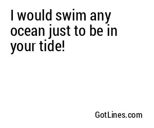 I would swim any ocean just to be in your tide!