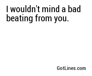 I wouldn't mind a bad beating from you.
