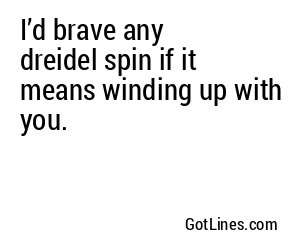 I’d brave any dreidel spin if it means winding up with you.