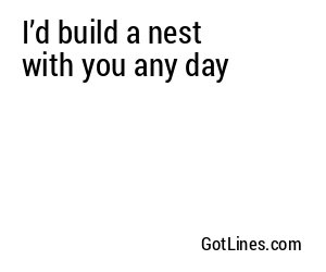 I’d build a nest with you any day