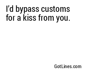 I’d bypass customs for a kiss from you.