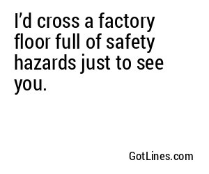 I’d cross a factory floor full of safety hazards just to see you.
