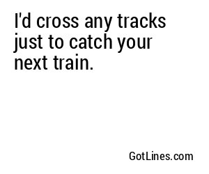 I'd cross any tracks just to catch your next train.