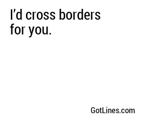 I’d cross borders for you.
