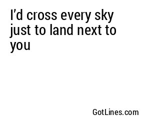 I’d cross every sky just to land next to you