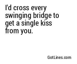I'd cross every swinging bridge to get a single kiss from you.
