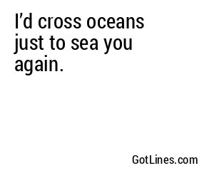 I’d cross oceans just to sea you again.