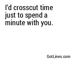 I’d crosscut time just to spend a minute with you.