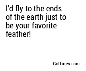 I’d fly to the ends of the earth just to be your favorite feather!