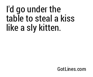I'd go under the table to steal a kiss like a sly kitten.