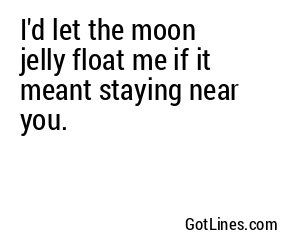 I'd let the moon jelly float me if it meant staying near you.