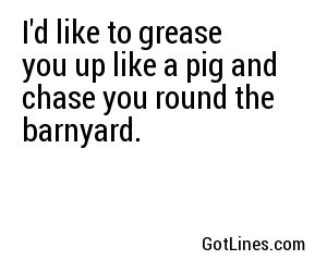 I'd like to grease you up like a pig and chase you round the barnyard.
