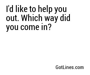 I'd like to help you out. Which way did you come in? 