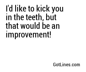 I'd like to kick you in the teeth, but that would be an improvement!