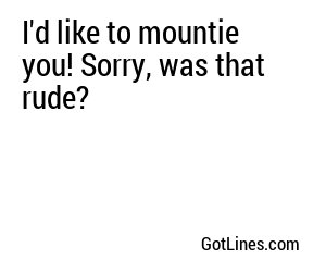 I'd like to mountie you! Sorry, was that rude?