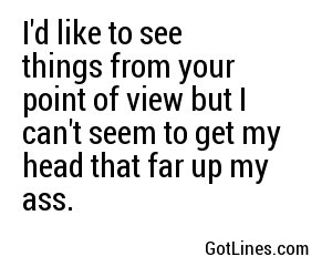 I'd like to see things from your point of view but I can't seem to get my head that far up my ass.