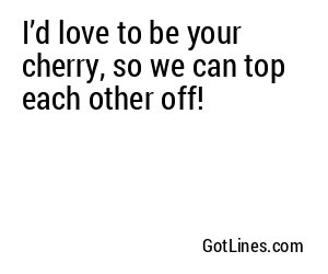 I’d love to be your cherry, so we can top each other off!