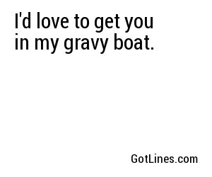 I'd love to get you in my gravy boat. 