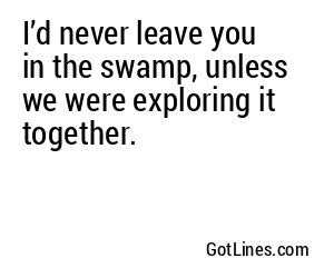 I’d never leave you in the swamp, unless we were exploring it together.