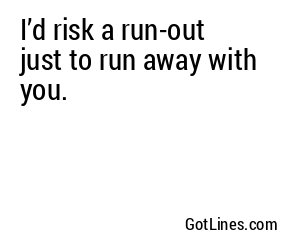 I’d risk a run-out just to run away with you.