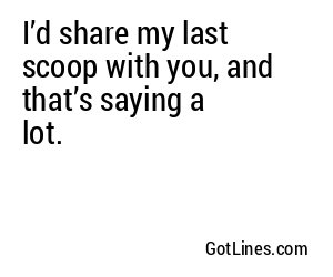 I’d share my last scoop with you, and that’s saying a lot.
