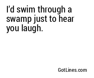 I’d swim through a swamp just to hear you laugh.
