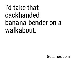 I'd take that cackhanded banana-bender on a walkabout.

