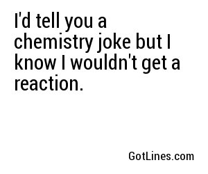 I'd tell you a chemistry joke but I know I wouldn't get a reaction.