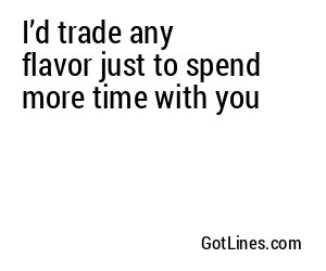 I’d trade any flavor just to spend more time with you