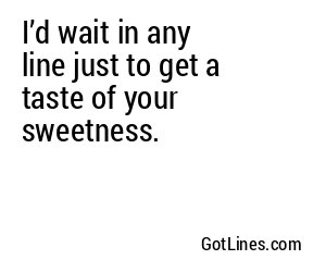 I’d wait in any line just to get a taste of your sweetness.