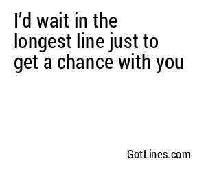 I’d wait in the longest line just to get a chance with you