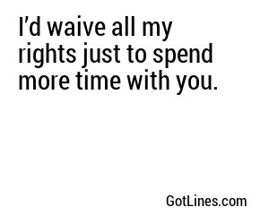 I’d waive all my rights just to spend more time with you.
