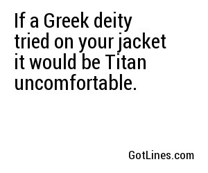 If a Greek deity tried on your jacket it would be Titan uncomfortable.
