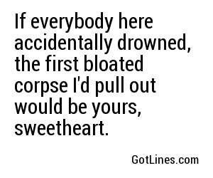 If everybody here accidentally drowned, the first bloated corpse I'd pull out would be yours, sweetheart.
