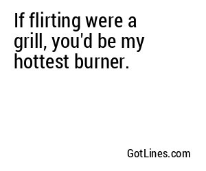 If flirting were a grill, you'd be my hottest burner.