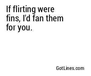 If flirting were fins, I'd fan them for you.