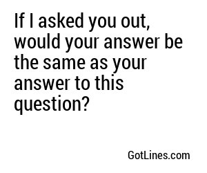 If I asked you out, would your answer be the same as your answer to this question?
