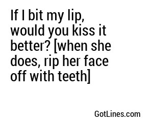 If I bit my lip, would you kiss it better? [when she does, rip her face off with teeth]
