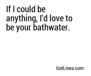 If I could be anything, I'd love to be your bathwater.
