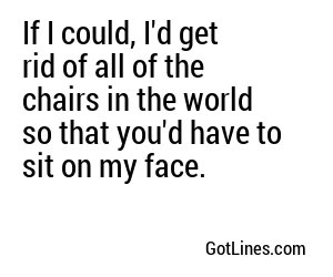 If I could, I'd get rid of all of the chairs in the world so that you'd have to sit on my face.
