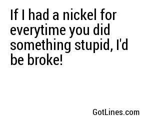 If I had a nickel for everytime I thougt of how beautiful you are, people would wonder what I'm doing with a house full of nickels.