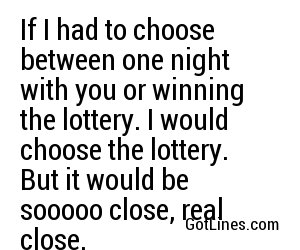 If I had to choose between one night with you or winning the lottery. I would choose the lottery. But it would be sooooo close, real close.