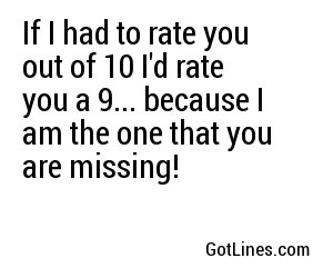 If I had to rate you out of 10 I'd rate you a 9... because I am the one that you are missing!