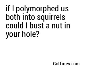 if I polymorphed us both into squirrels could I bust a nut in your hole?