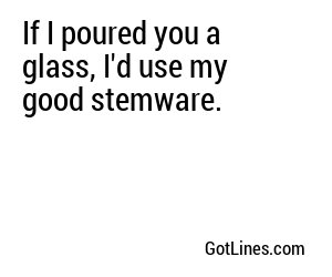 If I poured you a glass, I'd use my good stemware.
