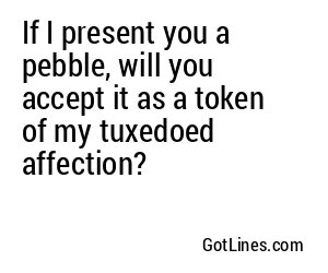 If I present you a pebble, will you accept it as a token of my tuxedoed affection?