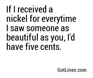 If I received a nickel for everytime I saw someone as beautiful as you, I'd have five cents. 