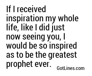 If I received inspiration my whole life, like I did just now seeing you, I would be so inspired as to be the greatest prophet ever.
