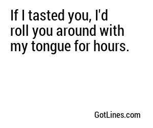 If I tasted you, I'd roll you around with my tongue for hours.
