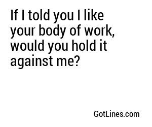 If I told you I like your body of work, would you hold it against me?
